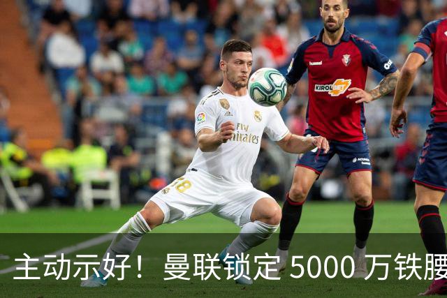 主动示好！曼联锁定 5000 万铁腰！红魔补强迎来大机遇